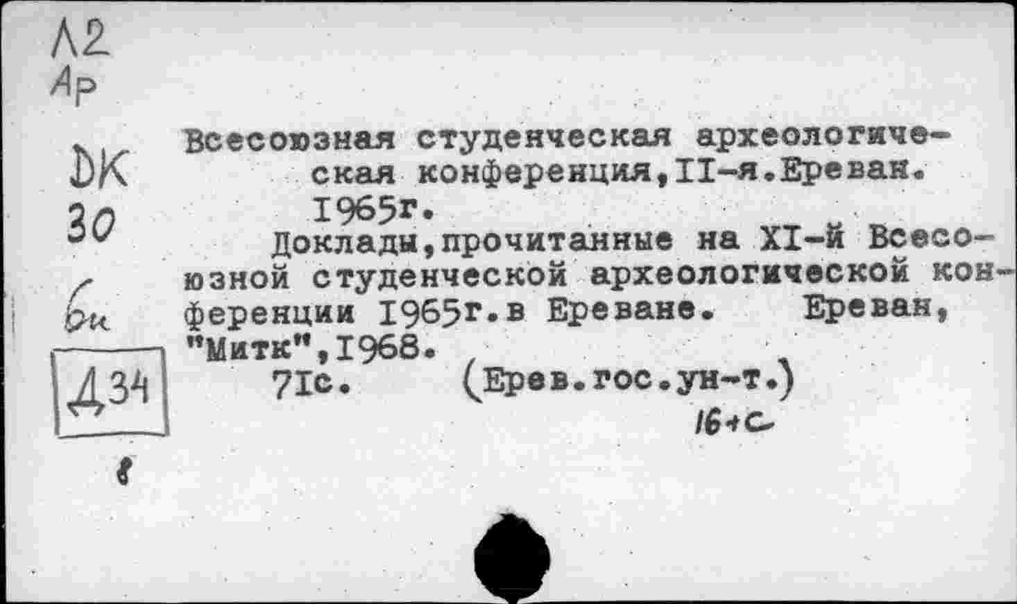 ﻿Л2
Лр
Ж зо
дм
Всесоюзная студенческая археологическая конференция,Il-я.Ереван. 1965г.
доклады,прочитанные на XI-й Всесоюзной студенческой археологической кон ференции 1965г«в Ереване. Ереван, ”Митк",1968. •
71с.	(Ере в. гос. ун-т.)
І61 с.